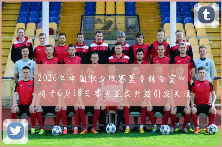 2026年中国职业联赛夏季转会窗口将于6月18日零点正式开启引发关注