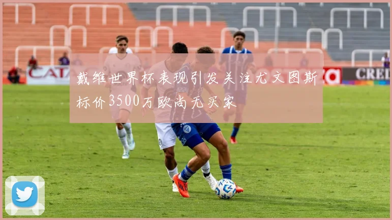 戴维世界杯表现引发关注尤文图斯标价3500万欧尚无买家
