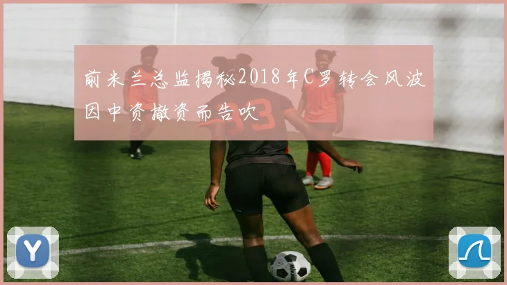 前米兰总监揭秘2018年C罗转会风波因中资撤资而告吹