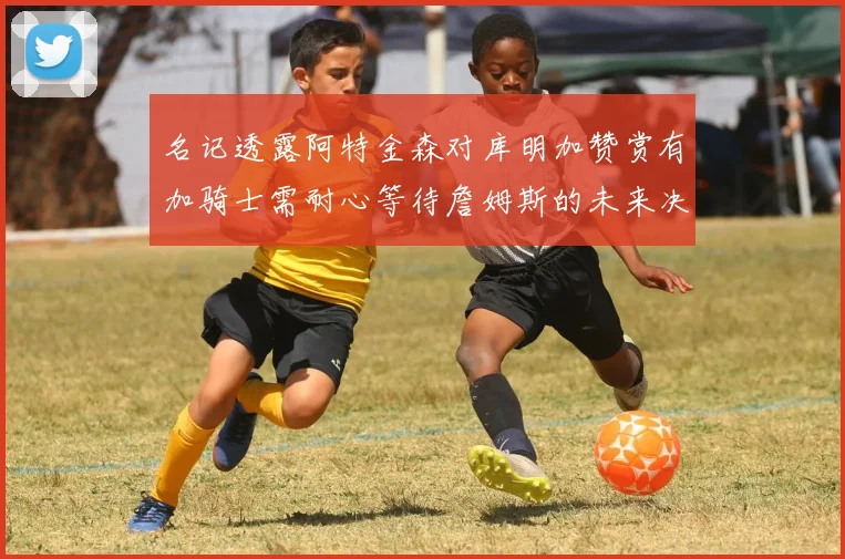 名记透露阿特金森对库明加赞赏有加骑士需耐心等待詹姆斯的未来决定