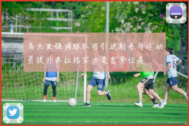 乌杰里强调球队将引进射手与运动员提升弗拉格实力是首要任务