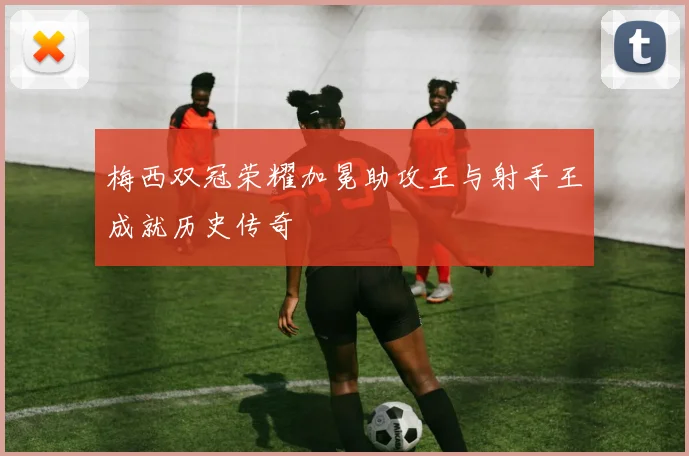 梅西双冠荣耀加冕助攻王与射手王成就历史传奇