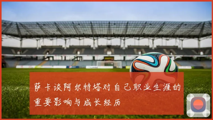 萨卡谈阿尔特塔对自己职业生涯的重要影响与成长经历