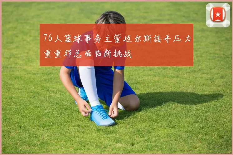 76人篮球事务主管迈尔斯接手压力重重邓总面临新挑战