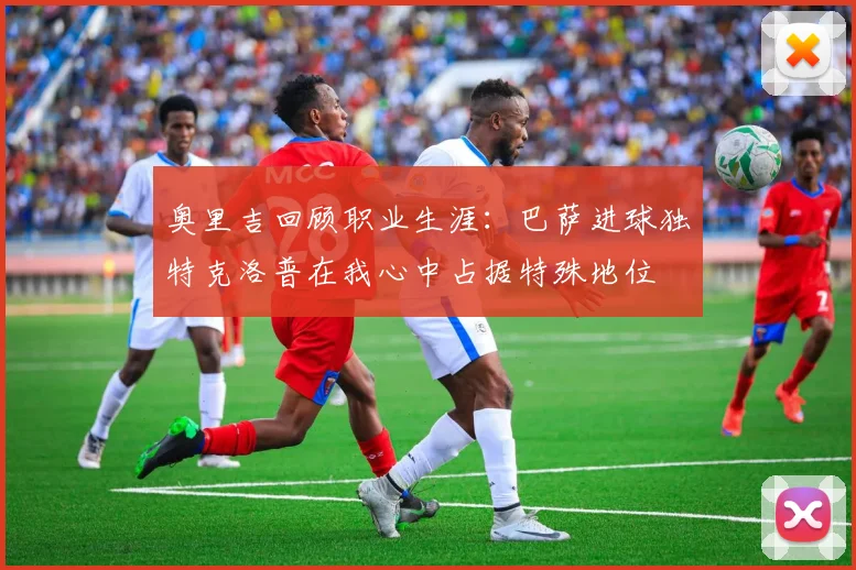 奥里吉回顾职业生涯：巴萨进球独特克洛普在我心中占据特殊地位