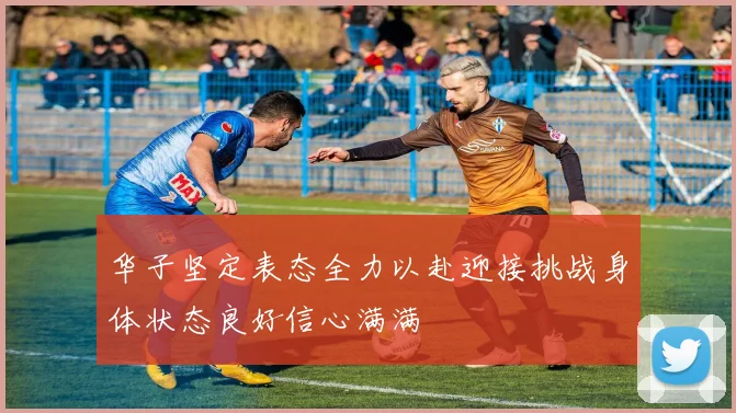 华子坚定表态全力以赴迎接挑战身体状态良好信心满满