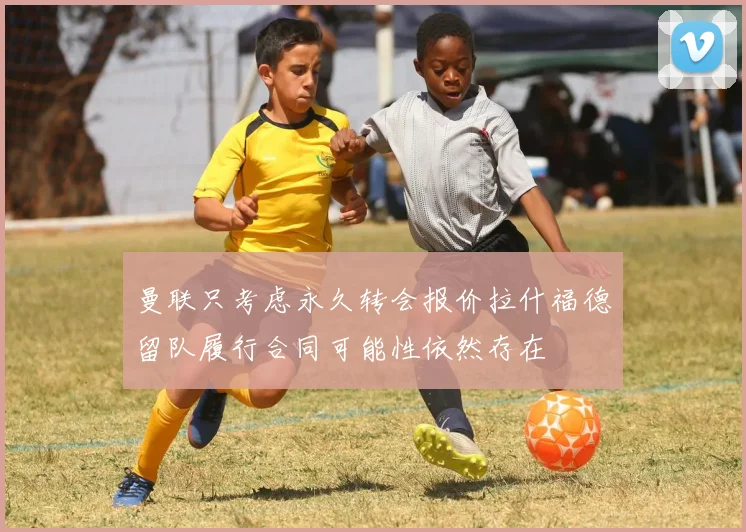 曼联只考虑永久转会报价拉什福德留队履行合同可能性依然存在