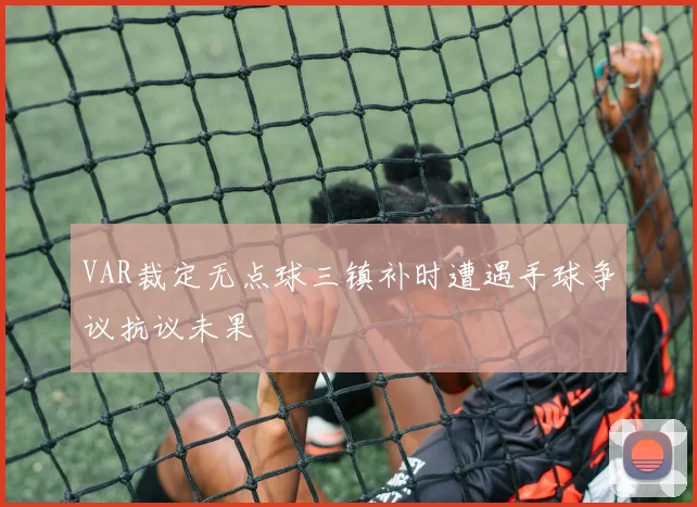 VAR裁定无点球三镇补时遭遇手球争议抗议未果