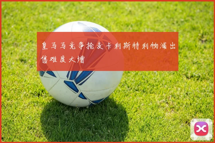 皇马马竞争抢麦卡利斯特利物浦出售难度大增