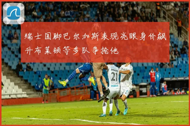 瑞士国脚巴尔加斯表现亮眼身价飙升布莱顿等多队争抢他