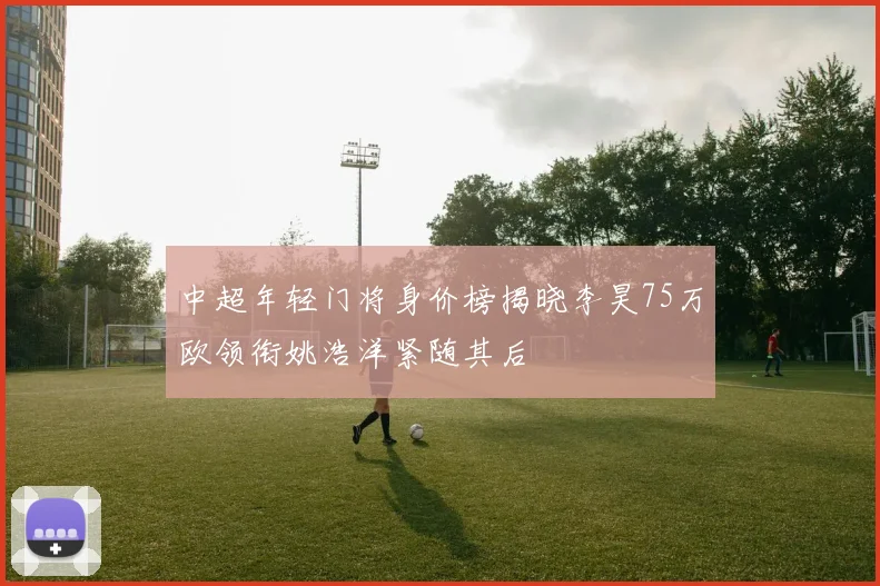 中超年轻门将身价榜揭晓李昊75万欧领衔姚浩洋紧随其后