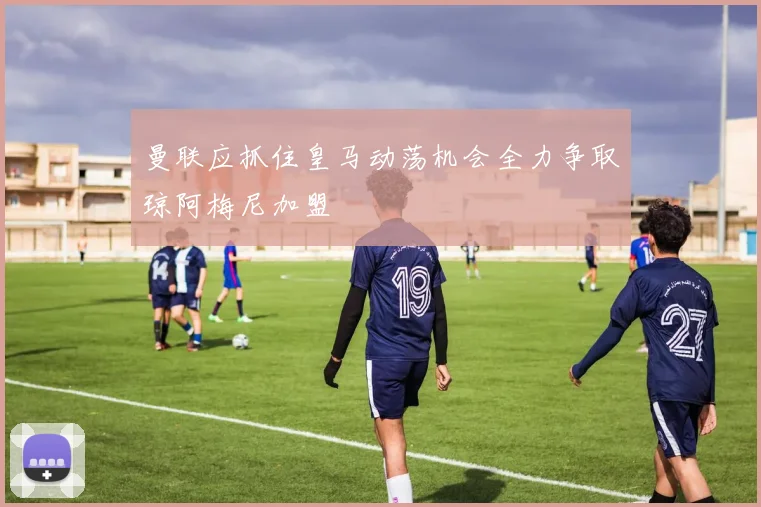 曼联应抓住皇马动荡机会全力争取琼阿梅尼加盟
