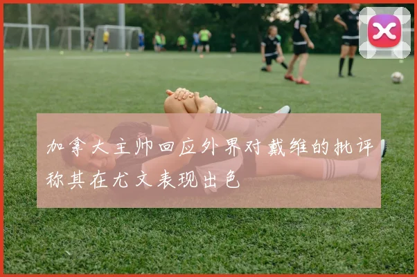 加拿大主帅回应外界对戴维的批评称其在尤文表现出色