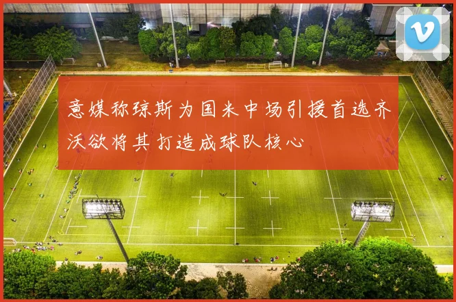 意媒称琼斯为国米中场引援首选齐沃欲将其打造成球队核心
