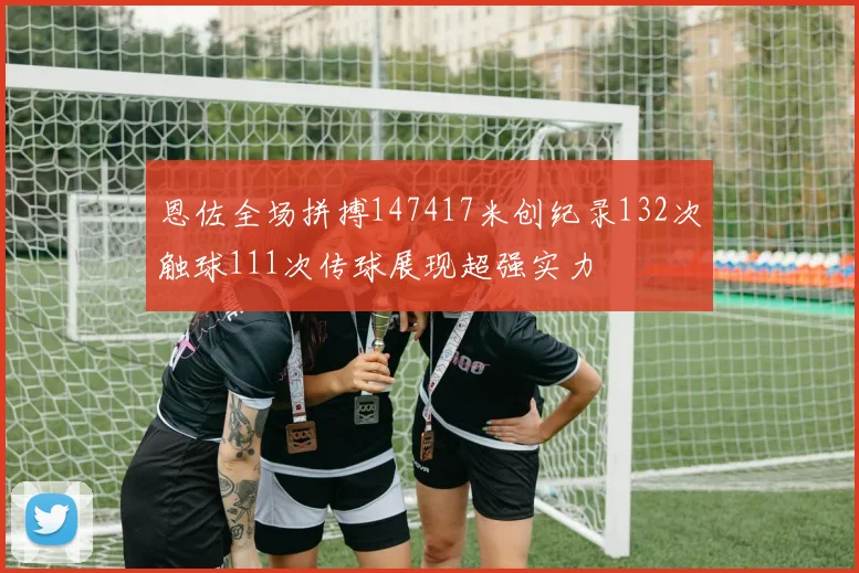 恩佐全场拼搏147417米创纪录132次触球111次传球展现超强实力