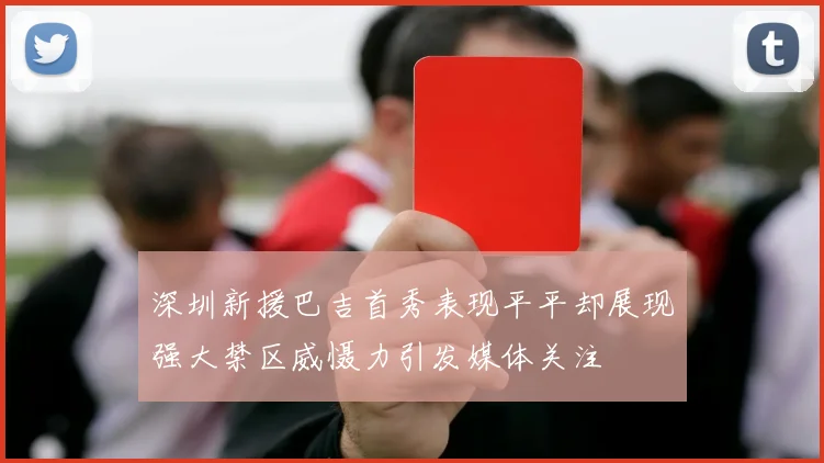 深圳新援巴吉首秀表现平平却展现强大禁区威慑力引发媒体关注