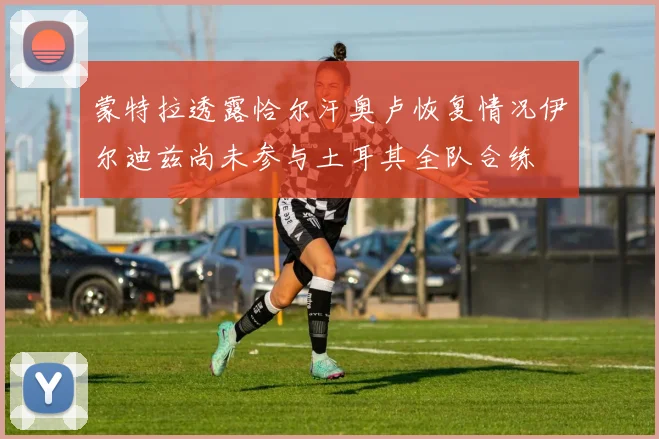 蒙特拉透露恰尔汗奥卢恢复情况伊尔迪兹尚未参与土耳其全队合练