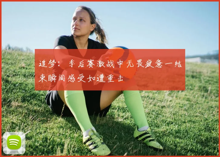 追梦：季后赛激战中无畏疲惫一结束瞬间感受如遭重击