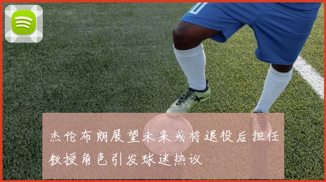 杰伦布朗展望未来或将退役后担任教授角色引发球迷热议