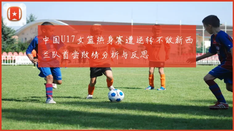 中国U17女篮热身赛遭逆转不敌新西兰队首尝败绩分析与反思