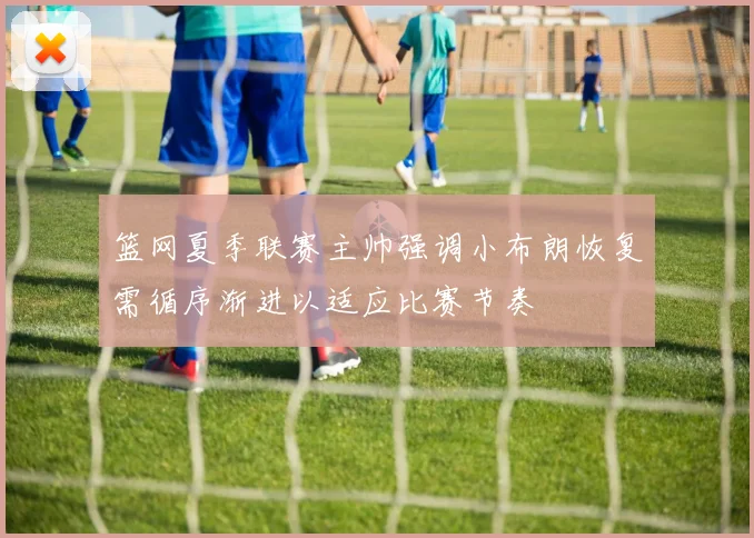 篮网夏季联赛主帅强调小布朗恢复需循序渐进以适应比赛节奏