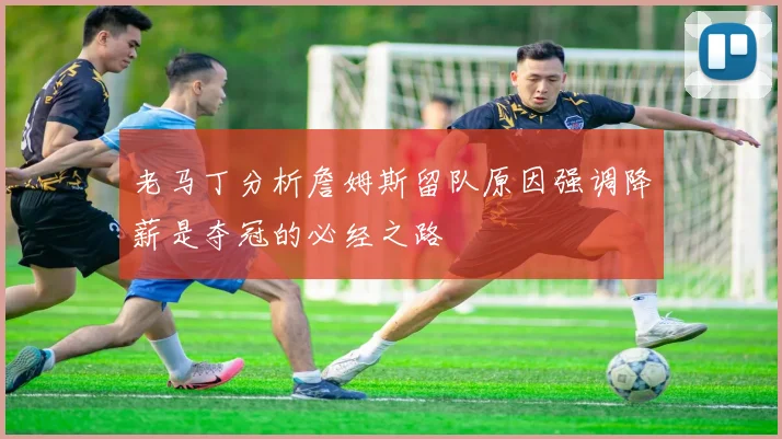 老马丁分析詹姆斯留队原因强调降薪是夺冠的必经之路