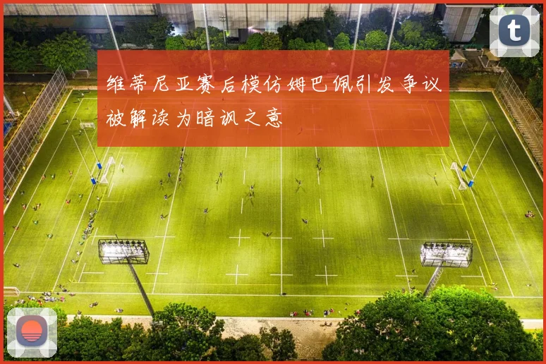 维蒂尼亚赛后模仿姆巴佩引发争议被解读为暗讽之意
